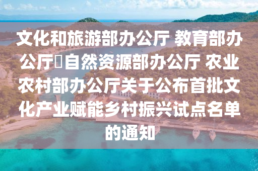 文化和旅游部办公厅 教育部办公厅 自然资源部办公厅 农业农村部办公厅关于公布首批文化产业赋能乡村振兴试点名单的通知