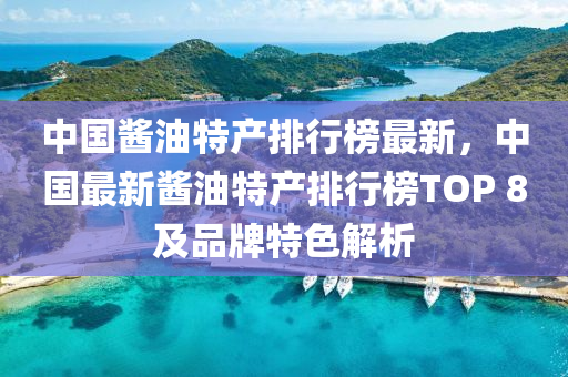 中国酱油特产排行榜最新，中国最新酱油特产排行榜TOP 8及品牌特色解析