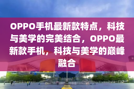 OPPO手机最新款特点，科技与美学的完美结合，OPPO最新款手机，科技与美学的巅峰融合
