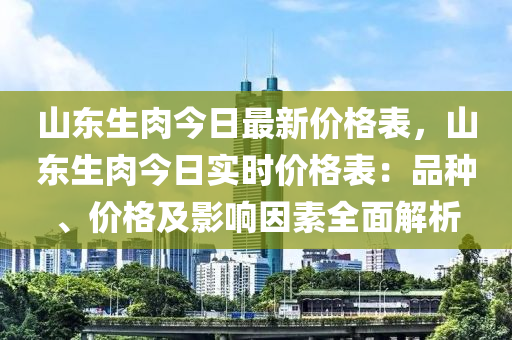 山东生肉今日最新价格表，山东生肉今日实时价格表：品种、价格及影响因素全面解析