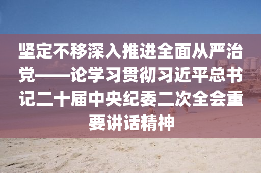 坚定不移深入推进全面从严治党——论学习贯彻习近平总书记二十届中央纪委二次全会重要讲话精神