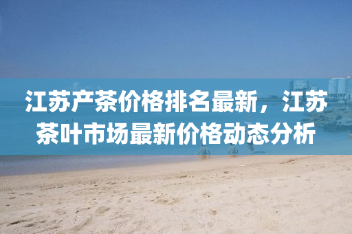 江苏产茶价格排名最新，江苏茶叶市场最新价格动态分析