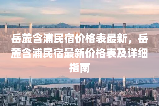 岳麓含浦民宿价格表最新，岳麓含浦民宿最新价格表及详细指南