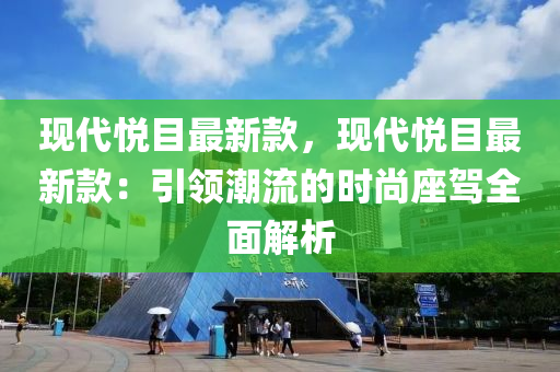 现代悦目最新款，现代悦目最新款：引领潮流的时尚座驾全面解析