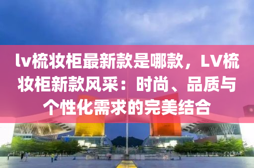 lv梳妆柜最新款是哪款，LV梳妆柜新款风采：时尚、品质与个性化需求的完美结合