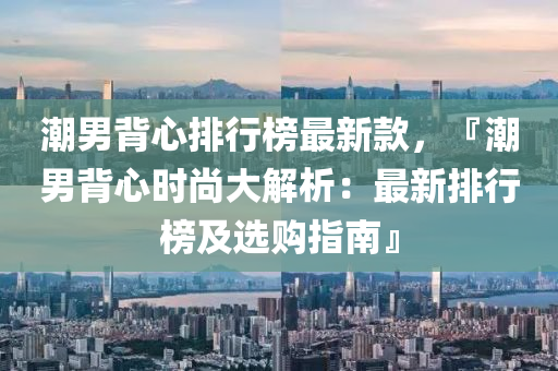 潮男背心排行榜最新款，『潮男背心时尚大解析：最新排行榜及选购指南』