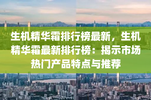 生机精华霜排行榜最新，生机精华霜最新排行榜：揭示市场热门产品特点与推荐