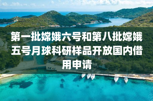 第一批嫦娥六号和第八批嫦娥五号月球科研样品开放国内借用申请