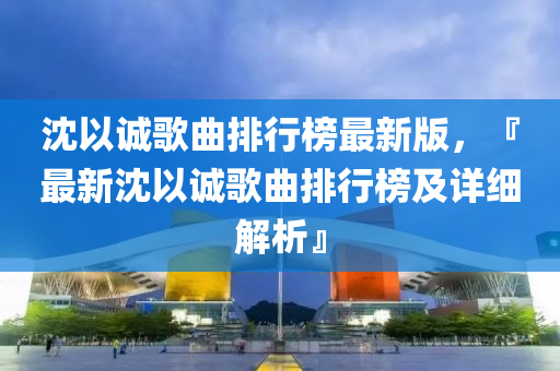 沈以诚歌曲排行榜最新版，『最新沈以诚歌曲排行榜及详细解析』