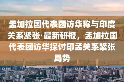 孟加拉国代表团访华称与印度关系紧张·最新研报，孟加拉国代表团访华探讨印孟关系紧张局势