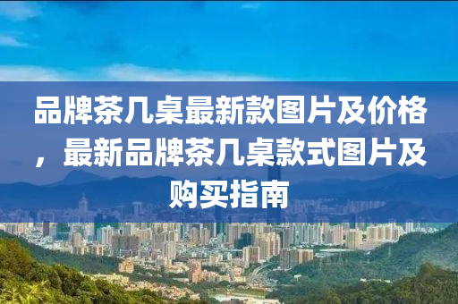 品牌茶几桌最新款图片及价格，最新品牌茶几桌款式图片及购买指南