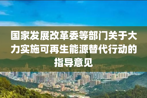 国家发展改革委等部门关于大力实施可再生能源替代行动的指导意见