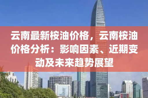 云南最新桉油价格，云南桉油价格分析：影响因素、近期变动及未来趋势展望
