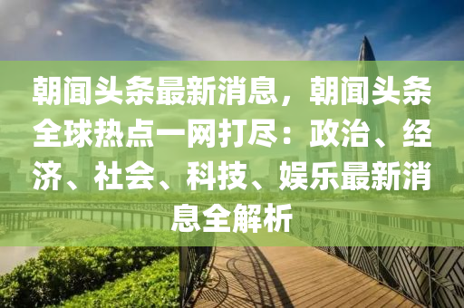 朝闻头条最新消息，朝闻头条全球热点一网打尽：政治、经济、社会、科技、娱乐最新消息全解析