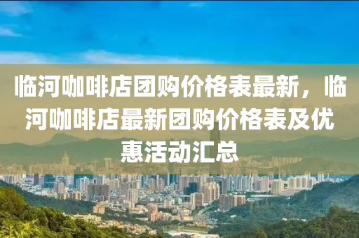 临河咖啡店团购价格表最新，临河咖啡店最新团购价格表及优惠活动汇总