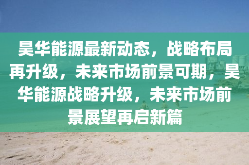 昊华能源最新动态，战略布局再升级，未来市场前景可期，昊华能源战略升级，未来市场前景展望再启新篇