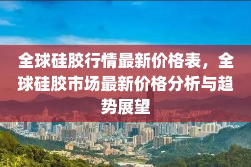 全球硅胶行情最新价格表，全球硅胶市场最新价格分析与趋势展望