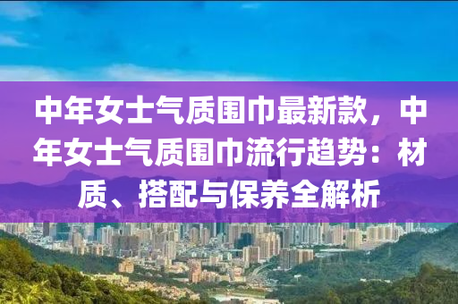 中年女士气质围巾最新款，中年女士气质围巾流行趋势：材质、搭配与保养全解析
