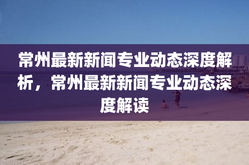 常州最新新闻专业动态深度解析，常州最新新闻专业动态深度解读