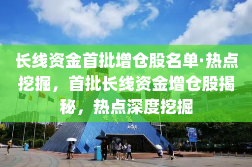 长线资金首批增仓股名单·热点挖掘，首批长线资金增仓股揭秘，热点深度挖掘