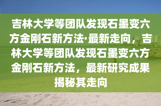 吉林大学等团队发现石墨变六方金刚石新方法·最新走向，吉林大学等团队发现石墨变六方金刚石新方法，最新研究成果揭秘其走向