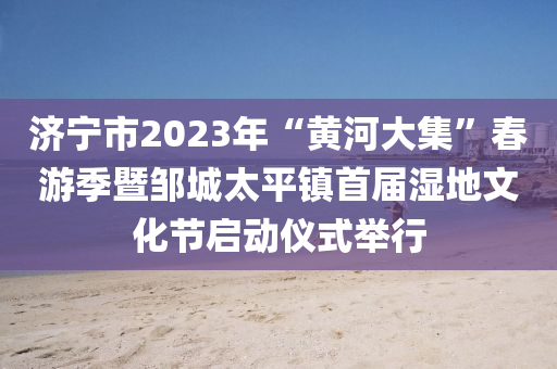 济宁市2023年“黄河大集”春游季暨邹城太平镇首届湿地文化节启动仪式举行