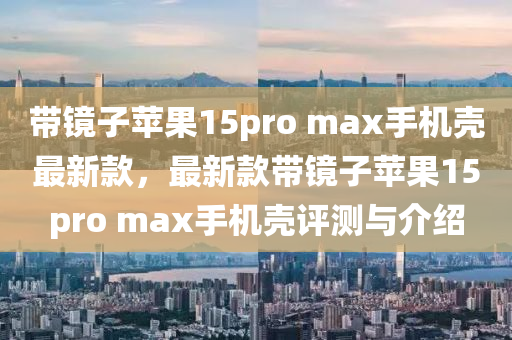 带镜子苹果15pro max手机壳最新款，最新款带镜子苹果15pro max手机壳评测与介绍