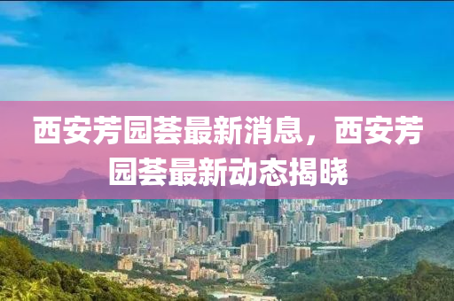 西安芳园荟最新消息，西安芳园荟最新动态揭晓