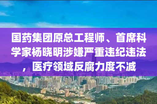 国药集团原总工程师、首席科学家杨晓明涉嫌严重违纪违法，医疗领域反腐力度不减