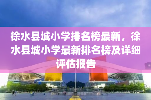 徐水县城小学排名榜最新，徐水县城小学最新排名榜及详细评估报告