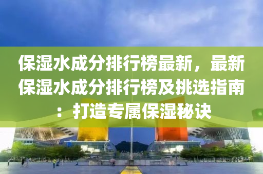 保湿水成分排行榜最新，最新保湿水成分排行榜及挑选指南：打造专属保湿秘诀