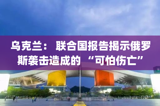 乌克兰： 联合国报告揭示俄罗斯袭击造成的 “可怕伤亡”