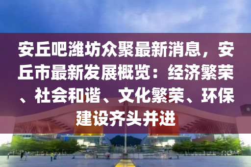 安丘吧潍坊众聚最新消息，安丘市最新发展概览：经济繁荣、社会和谐、文化繁荣、环保建设齐头并进