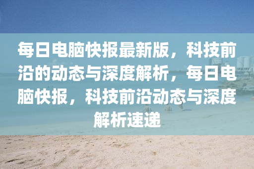 每日电脑快报最新版，科技前沿的动态与深度解析，每日电脑快报，科技前沿动态与深度解析速递