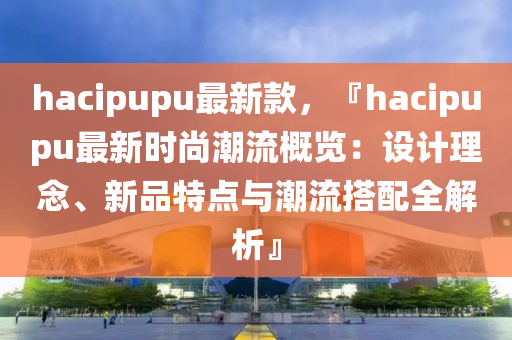 hacipupu最新款，『hacipupu最新时尚潮流概览：设计理念、新品特点与潮流搭配全解析』