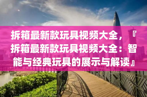 拆箱最新款玩具视频大全，『拆箱最新款玩具视频大全：智能与经典玩具的展示与解读』