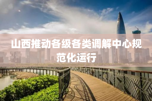 山西推动各级各类调解中心规范化运行
