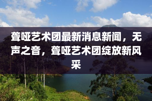 聋哑艺术团最新消息新闻，无声之音，聋哑艺术团绽放新风采