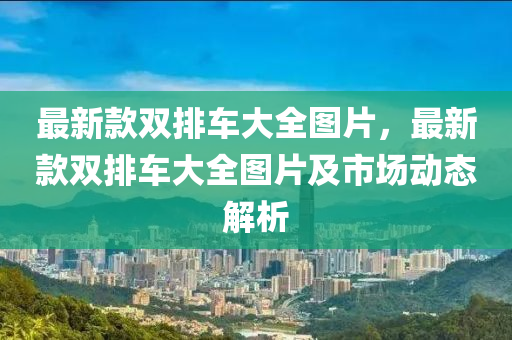 最新款双排车大全图片，最新款双排车大全图片及市场动态解析