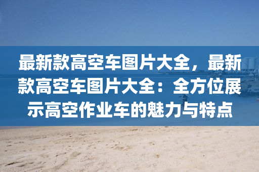 最新款高空车图片大全，最新款高空车图片大全：全方位展示高空作业车的魅力与特点