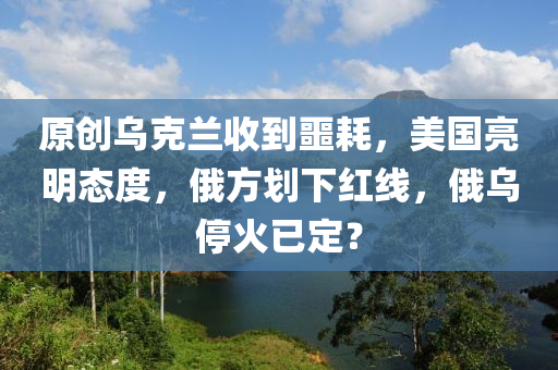 原创乌克兰收到噩耗，美国亮明态度，俄方划下红线，俄乌停火已定？