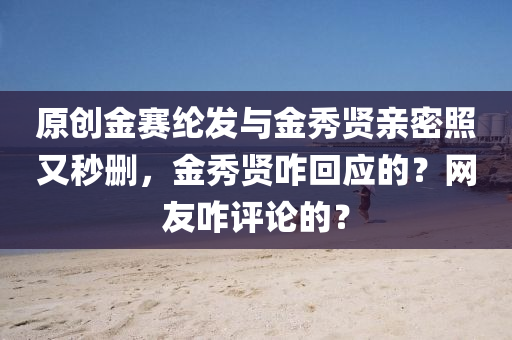 原创金赛纶发与金秀贤亲密照又秒删，金秀贤咋回应的？网友咋评论的？