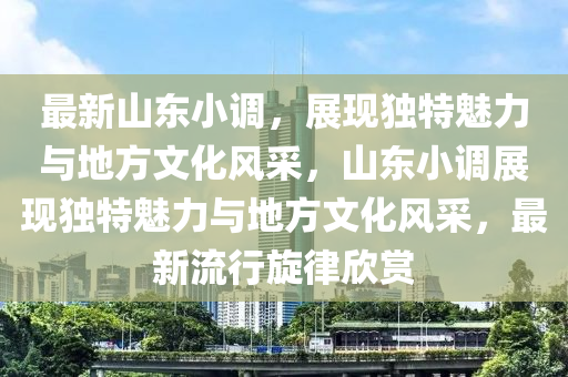 最新山东小调，展现独特魅力与地方文化风采，山东小调展现独特魅力与地方文化风采，最新流行旋律欣赏