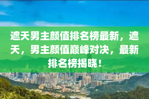 遮天男主颜值排名榜最新，遮天，男主颜值巅峰对决，最新排名榜揭晓！