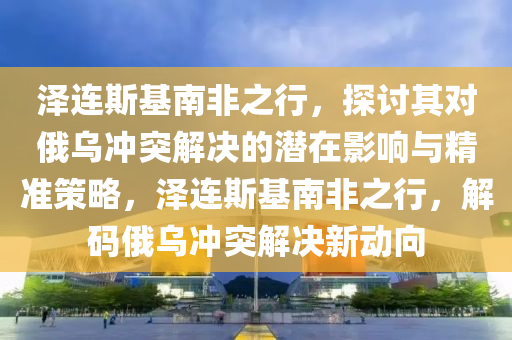 泽连斯基南非之行，探讨其对俄乌冲突解决的潜在影响与精准策略，泽连斯基南非之行，解码俄乌冲突解决新动向