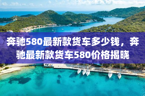 奔驰580最新款货车多少钱，奔驰最新款货车580价格揭晓