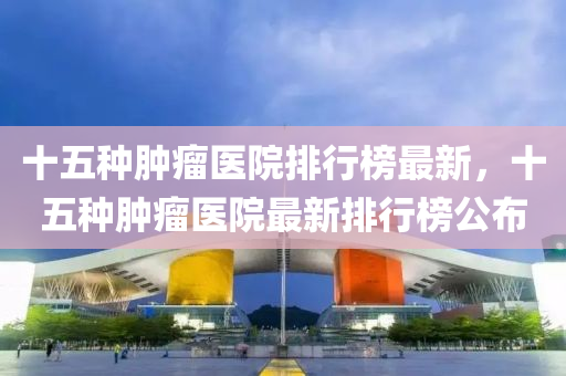 十五种肿瘤医院排行榜最新，十五种肿瘤医院最新排行榜公布