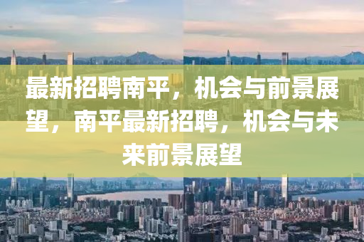 最新招聘南平，机会与前景展望，南平最新招聘，机会与未来前景展望