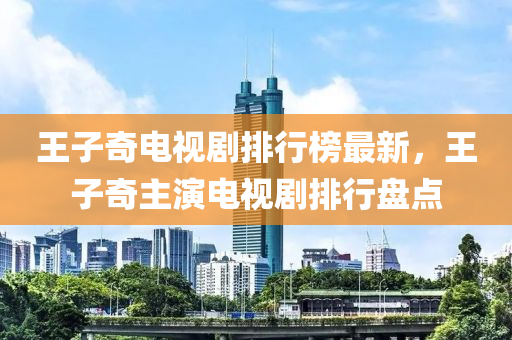 王子奇电视剧排行榜最新，王子奇主演电视剧排行盘点