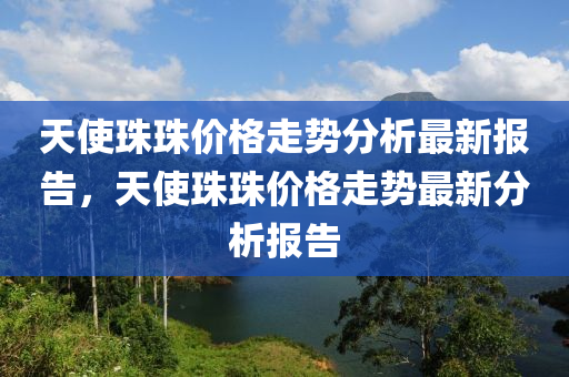 天使珠珠价格走势分析最新报告，天使珠珠价格走势最新分析报告